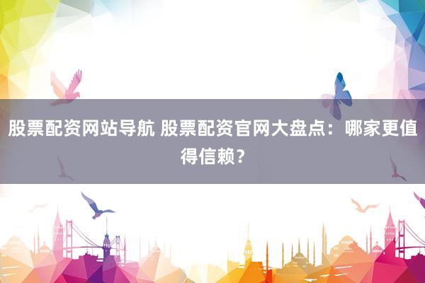 股票配资网站导航 股票配资官网大盘点：哪家更值得信赖？