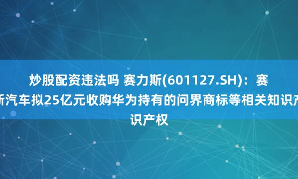 炒股配资违法吗 赛力斯(601127.SH)：赛力斯汽车拟25亿元收购华为持有的问界商标等相关知识产权
