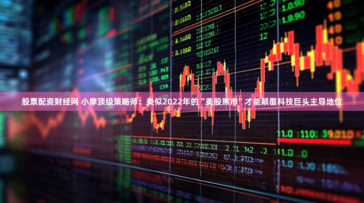 股票配资财经网 小摩顶级策略师：类似2022年的“美股熊市”才能颠覆科技巨头主导地位