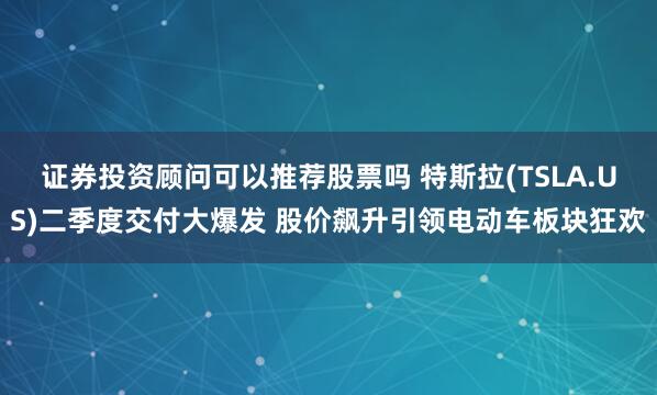 证券投资顾问可以推荐股票吗 特斯拉(TSLA.US)二季度交付大爆发 股价飙升引领电动车板块狂欢