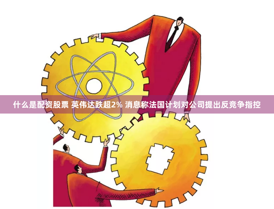 什么是配资股票 英伟达跌超2% 消息称法国计划对公司提出反竞争指控