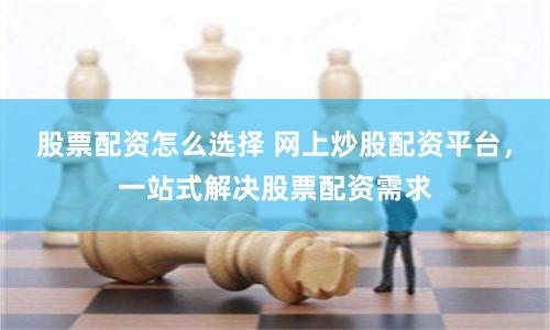股票配资怎么选择 网上炒股配资平台，一站式解决股票配资需求